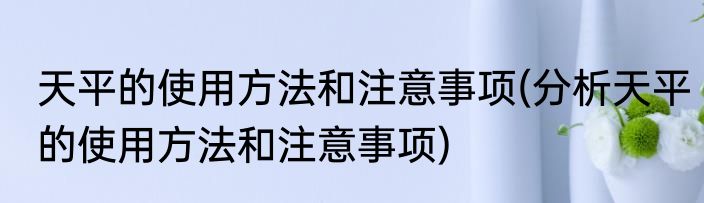 天平的使用方法和注意事项(分析天平的使用方法和注意事项)