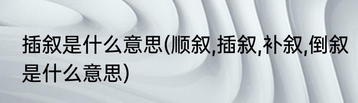 插叙是什么意思(顺叙,插叙,补叙,倒叙是什么意思)