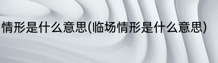 情形是什么意思(临场情形是什么意思)