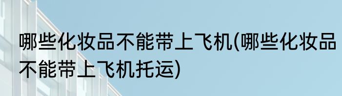哪些化妆品不能带上飞机(哪些化妆品不能带上飞机托运)