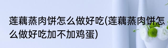 莲藕蒸肉饼怎么做好吃(莲藕蒸肉饼怎么做好吃加不加鸡蛋)