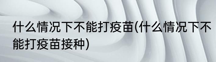 什么情况下不能打疫苗(什么情况下不能打疫苗接种)