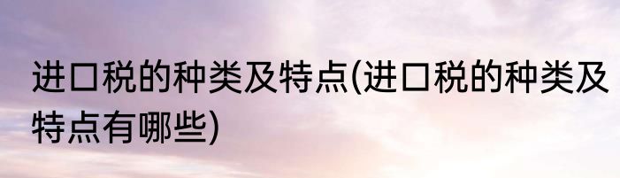 进口税的种类及特点(进口税的种类及特点有哪些)