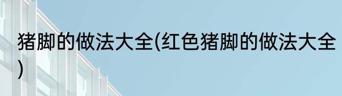 猪脚的做法大全(红色猪脚的做法大全)