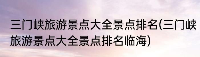 三门峡旅游景点大全景点排名(三门峡旅游景点大全景点排名临海)