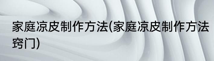 家庭凉皮制作方法(家庭凉皮制作方法窍门)