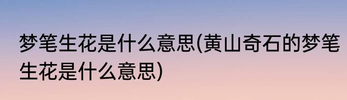 梦笔生花是什么意思(黄山奇石的梦笔生花是什么意思)