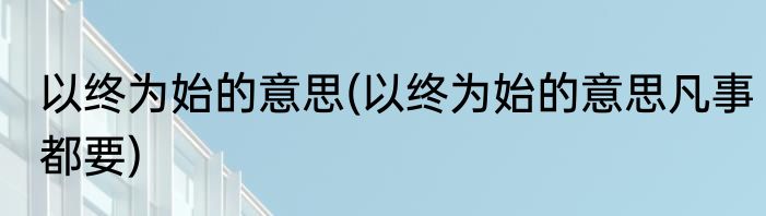 以终为始的意思(以终为始的意思凡事都要)