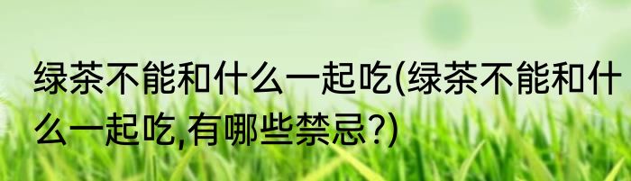 绿茶不能和什么一起吃(绿茶不能和什么一起吃,有哪些禁忌?)