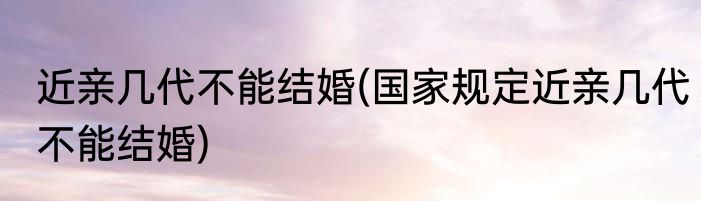 近亲几代不能结婚(国家规定近亲几代不能结婚)