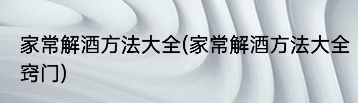 家常解酒方法大全(家常解酒方法大全窍门)
