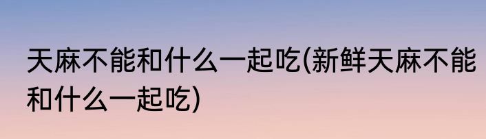 天麻不能和什么一起吃(新鲜天麻不能和什么一起吃)