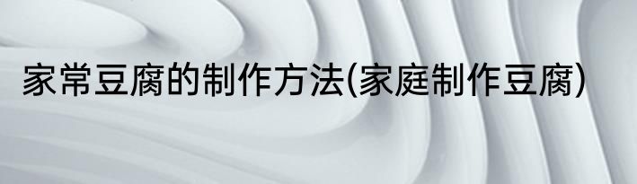 家常豆腐的制作方法(家庭制作豆腐)