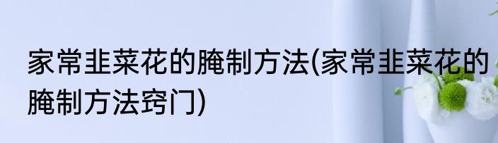 家常韭菜花的腌制方法(家常韭菜花的腌制方法窍门)