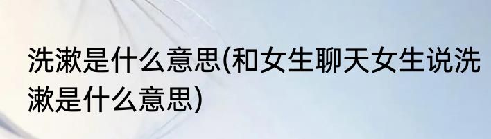 洗漱是什么意思(和女生聊天女生说洗漱是什么意思)
