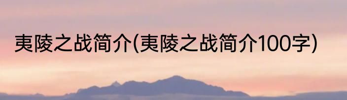 夷陵之战简介(夷陵之战简介100字)