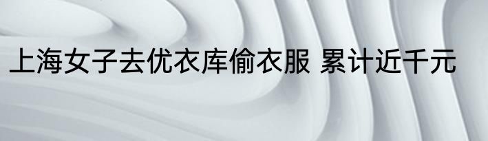 上海女子去优衣库偷衣服 累计近千元