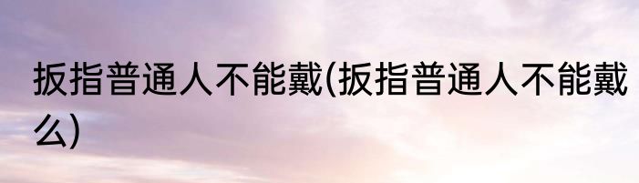 扳指普通人不能戴(扳指普通人不能戴么)