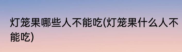 灯笼果哪些人不能吃(灯笼果什么人不能吃)