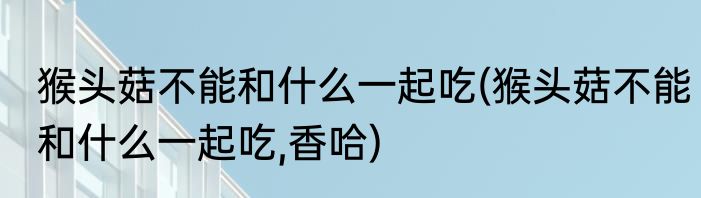 猴头菇不能和什么一起吃(猴头菇不能和什么一起吃,香哈)