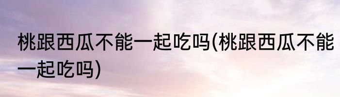 桃跟西瓜不能一起吃吗(桃跟西瓜不能一起吃吗)