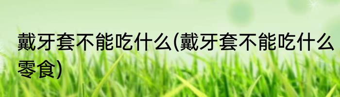 戴牙套不能吃什么(戴牙套不能吃什么零食)