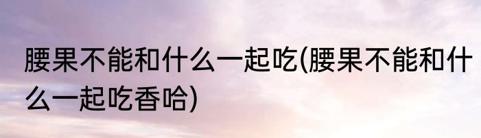 腰果不能和什么一起吃(腰果不能和什么一起吃香哈)