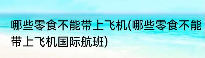 哪些零食不能带上飞机(哪些零食不能带上飞机国际航班)
