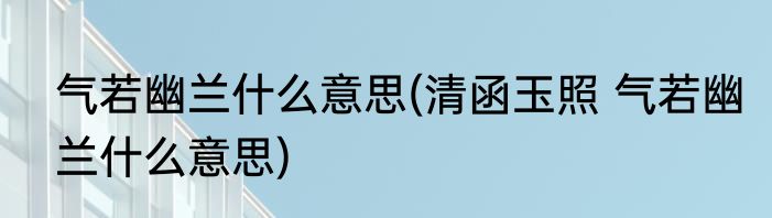 气若幽兰什么意思(清函玉照 气若幽兰什么意思)