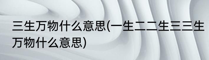 三生万物什么意思(一生二二生三三生万物什么意思)