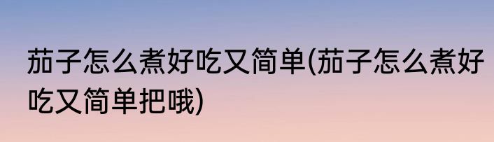 茄子怎么煮好吃又简单(茄子怎么煮好吃又简单把哦)