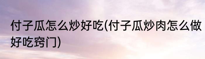 付子瓜怎么炒好吃(付子瓜炒肉怎么做好吃窍门)