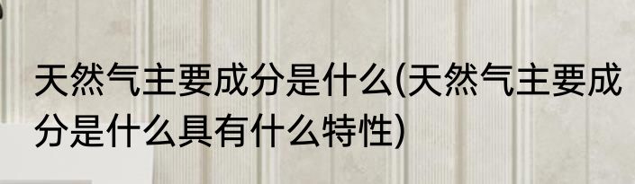 天然气主要成分是什么(天然气主要成分是什么具有什么特性)