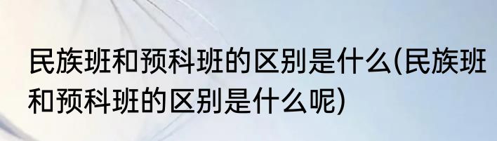 民族班和预科班的区别是什么(民族班和预科班的区别是什么呢)
