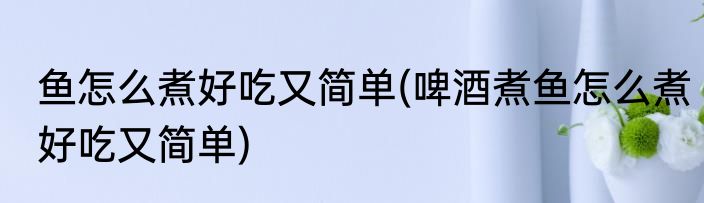 鱼怎么煮好吃又简单(啤酒煮鱼怎么煮好吃又简单)