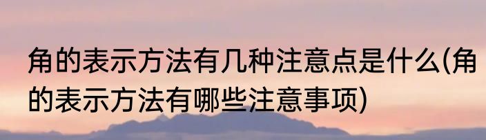 角的表示方法有几种注意点是什么(角的表示方法有哪些注意事项)