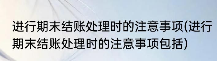 进行期末结账处理时的注意事项(进行期末结账处理时的注意事项包括)