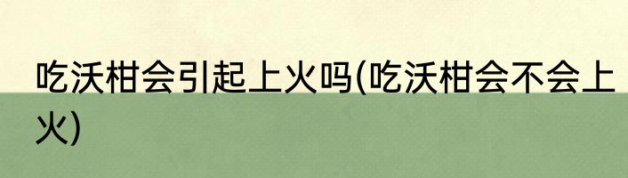 吃沃柑会引起上火吗(吃沃柑会不会上火)