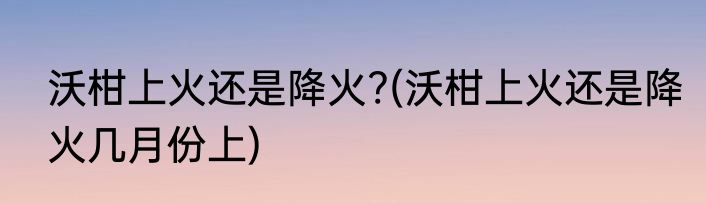 沃柑上火还是降火?(沃柑上火还是降火几月份上)