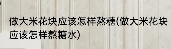 做大米花块应该怎样熬糖(做大米花块应该怎样熬糖水)