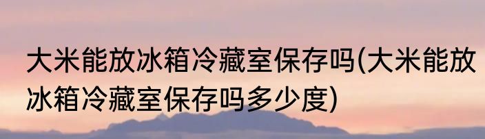 大米能放冰箱冷藏室保存吗(大米能放冰箱冷藏室保存吗多少度)