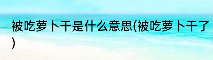被吃萝卜干是什么意思(被吃萝卜干了)