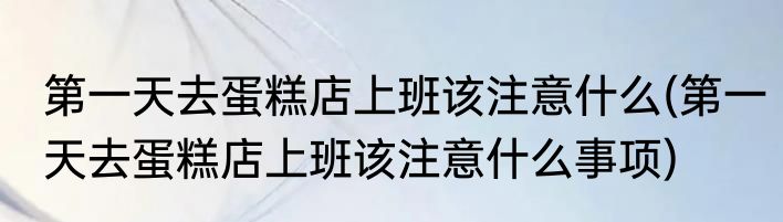 第一天去蛋糕店上班该注意什么(第一天去蛋糕店上班该注意什么事项)
