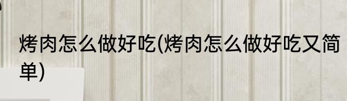 烤肉怎么做好吃(烤肉怎么做好吃又简单)