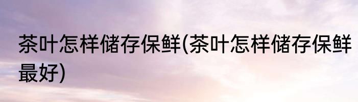 茶叶怎样储存保鲜(茶叶怎样储存保鲜最好)