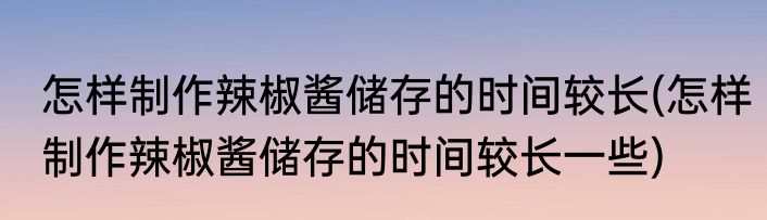 怎样制作辣椒酱储存的时间较长(怎样制作辣椒酱储存的时间较长一些)