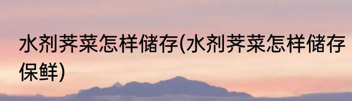 水剂荠菜怎样储存(水剂荠菜怎样储存保鲜)