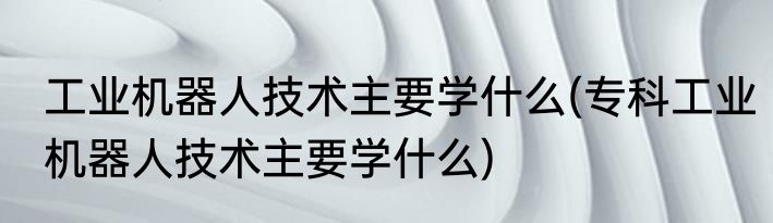 工业机器人技术主要学什么(专科工业机器人技术主要学什么)