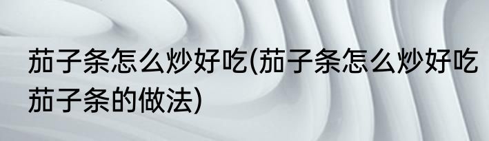 茄子条怎么炒好吃(茄子条怎么炒好吃茄子条的做法)