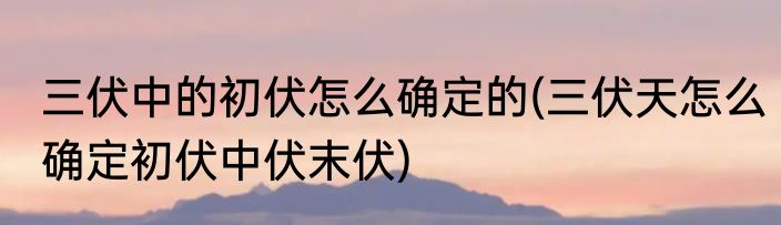 三伏中的初伏怎么确定的(三伏天怎么确定初伏中伏末伏)
